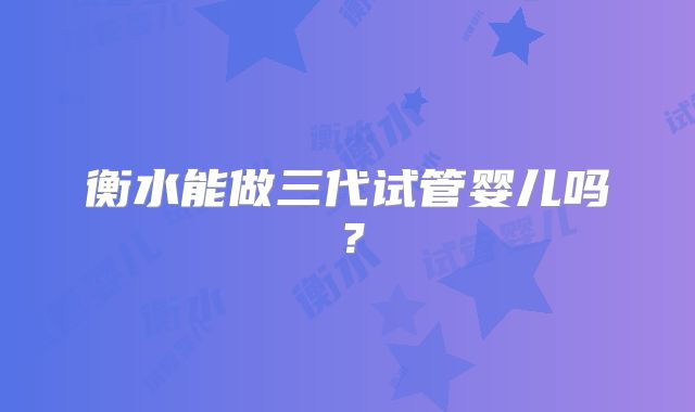 衡水能做三代试管婴儿吗？