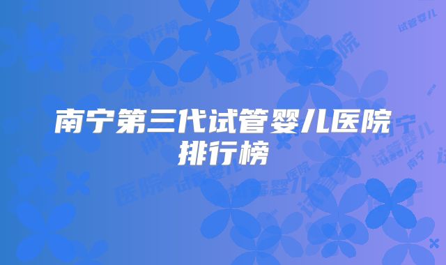 南宁第三代试管婴儿医院排行榜
