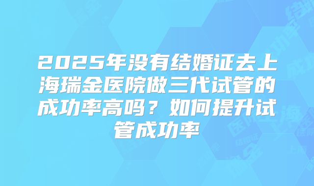 2025年没有结婚证去上海瑞金医院做三代试管的成功率高吗？如何提升试管成功率