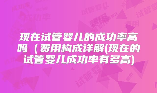 现在试管婴儿的成功率高吗(费用构成详解(现在的试管婴儿成功率有多高)