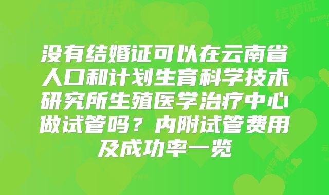 没有结婚证可以在云南省人口和计划生育科学技术研究所生殖医学治疗中心做试管吗?内附试管费用及成功率一览