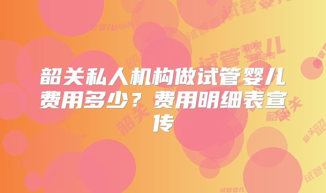 韶关私人机构做试管婴儿费用多少?费用明细表宣传
