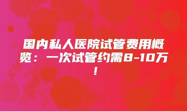 国内私人医院试管费用概览：一次试管约需8-10万！