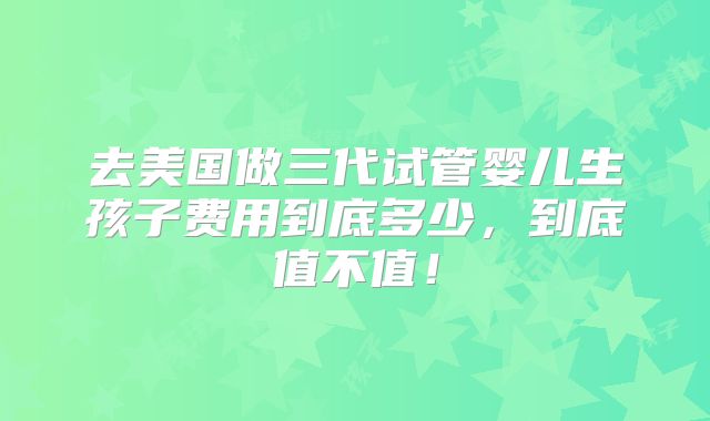 去美国做三代试管婴儿生孩子费用到底多少,到底值不值!