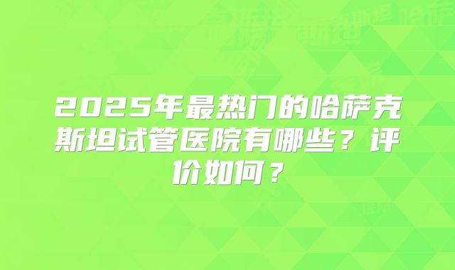 2025年最热门的哈萨克斯坦试管医院有哪些？评价如何？