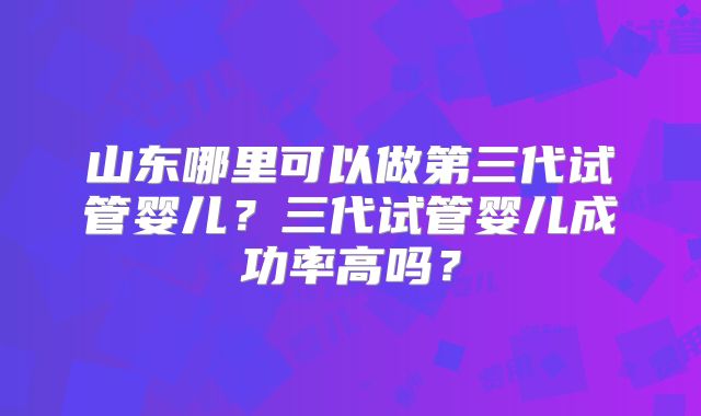 山东哪里可以做第三代试管婴儿?三代试管婴儿成功率高吗?