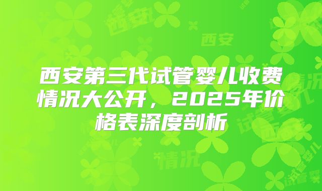 西安第三代试管婴儿收费情况大公开，2025年价格表深度剖析
