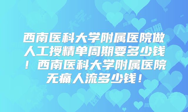 西南医科大学附属医院做人工授精单周期要多少钱!西南医科大学附属医院无痛人流多少钱!