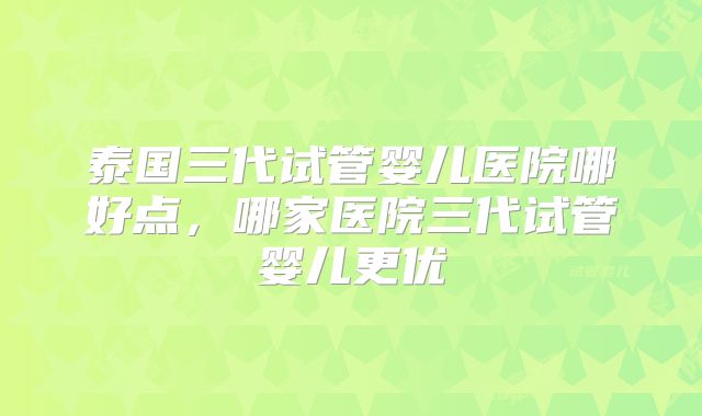 泰国三代试管婴儿医院哪好点,哪家医院三代试管婴儿更优