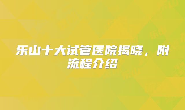 乐山十大试管医院揭晓，附流程介绍
