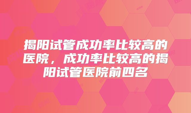 揭阳试管成功率比较高的医院，成功率比较高的揭阳试管医院前四名