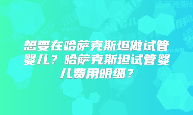 想要在哈萨克斯坦做试管婴儿？哈萨克斯坦试管婴儿费用明细？