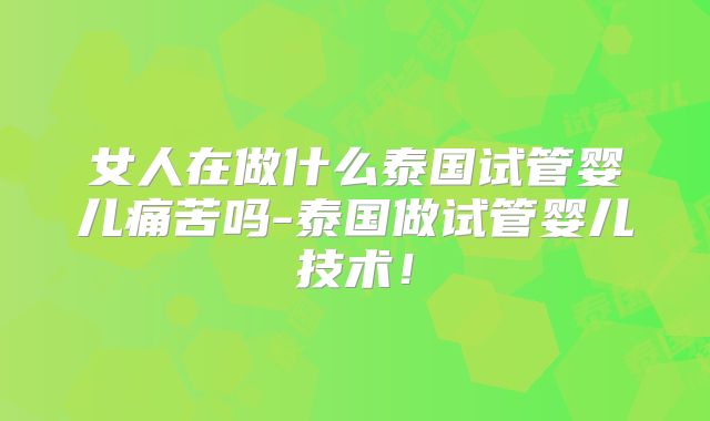 女人在做什么泰国试管婴儿痛苦吗-泰国做试管婴儿技术!