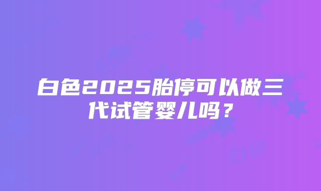 白色2025胎停可以做三代试管婴儿吗?