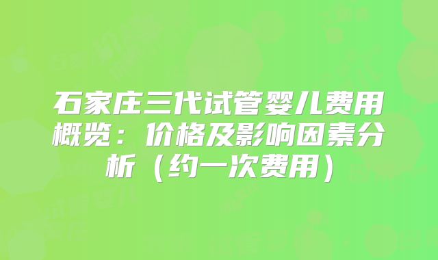 石家庄三代试管婴儿费用概览:价格及影响因素分析(约一次费用)