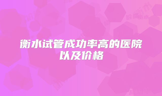 衡水试管成功率高的医院以及价格