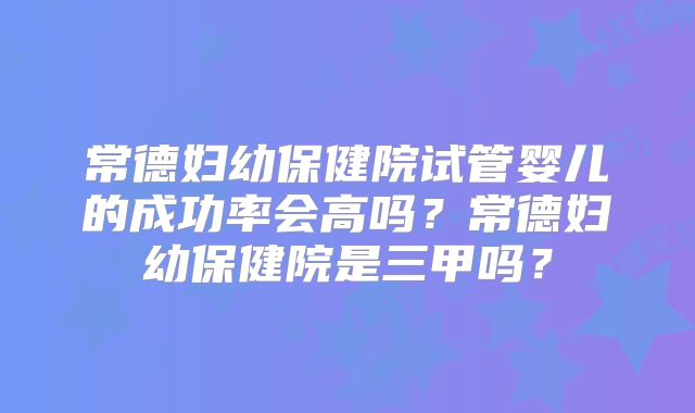 常德妇幼保健院试管婴儿的成功率会高吗？常德妇幼保健院是三甲吗？