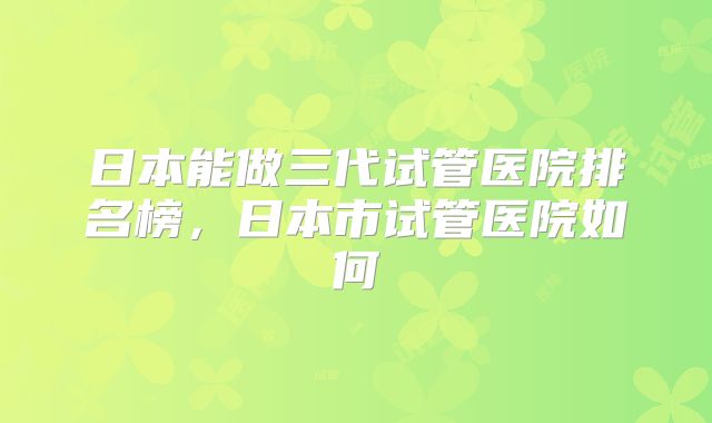 日本能做三代试管医院排名榜，日本市试管医院如何