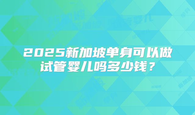 2025新加坡单身可以做试管婴儿吗多少钱?