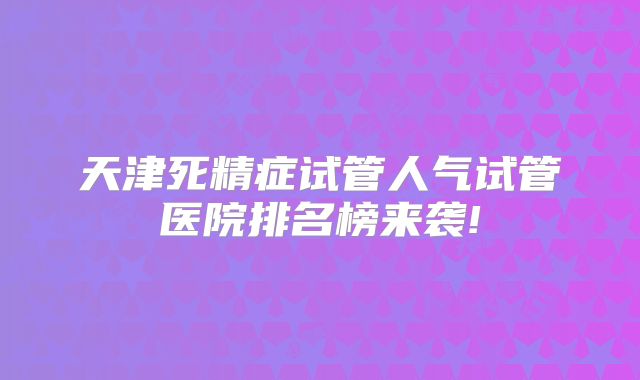 天津死精症试管人气试管医院排名榜来袭!