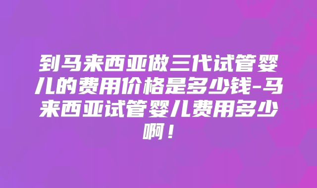 到马来西亚做三代试管婴儿的费用价格是多少钱-马来西亚试管婴儿费用多少啊!