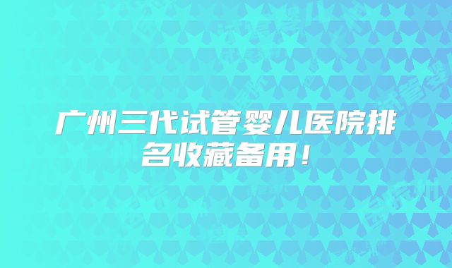 广州三代试管婴儿医院排名收藏备用！