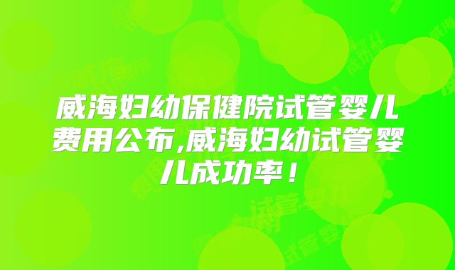 威海妇幼保健院试管婴儿费用公布,威海妇幼试管婴儿成功率！