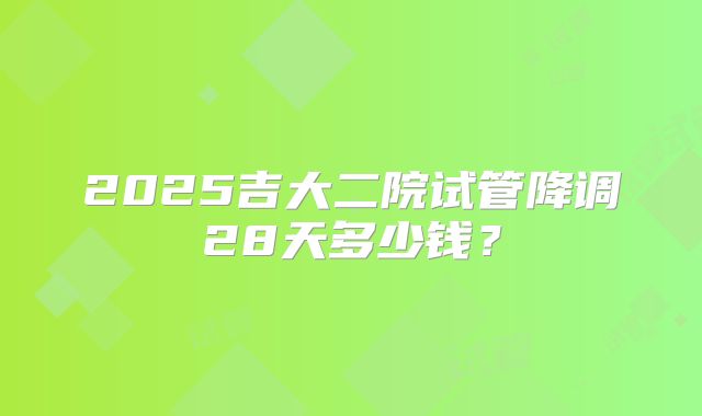 2025吉大二院试管降调28天多少钱？