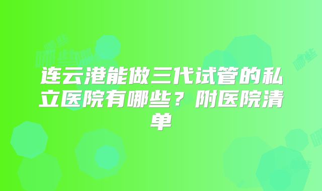 连云港能做三代试管的私立医院有哪些？附医院清单
