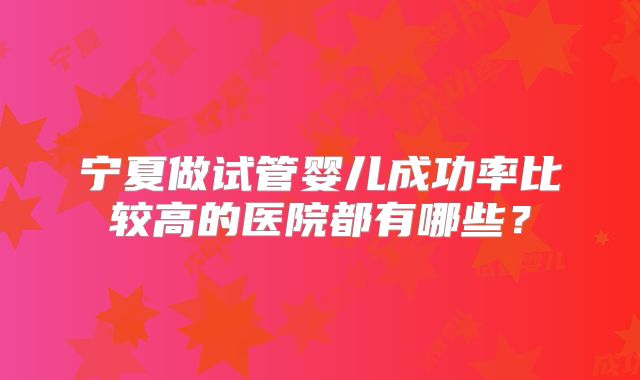 宁夏做试管婴儿成功率比较高的医院都有哪些?