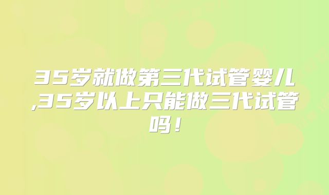 35岁就做第三代试管婴儿,35岁以上只能做三代试管吗!