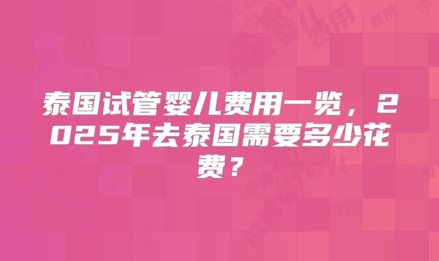 泰国试管婴儿费用一览,2025年去泰国需要多少花费?