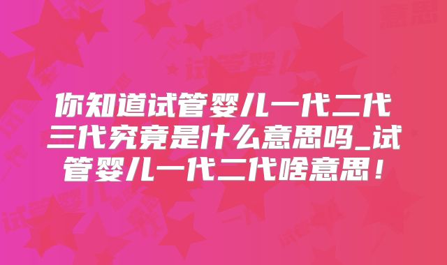 你知道试管婴儿一代二代三代究竟是什么意思吗_试管婴儿一代二代啥意思!