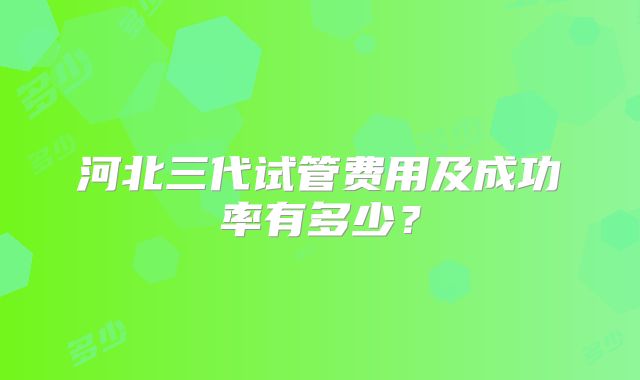 河北三代试管费用及成功率有多少？