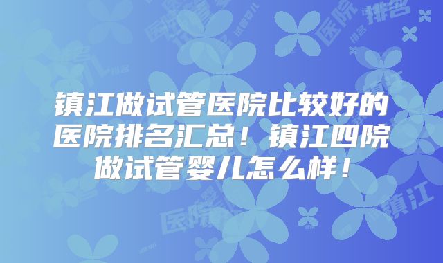镇江做试管医院比较好的医院排名汇总！镇江四院做试管婴儿怎么样！