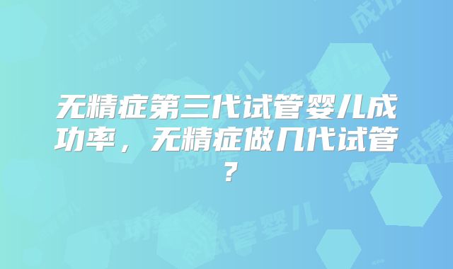 无精症第三代试管婴儿成功率，无精症做几代试管？