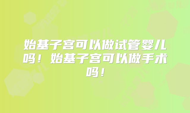 始基子宫可以做试管婴儿吗!始基子宫可以做手术吗!