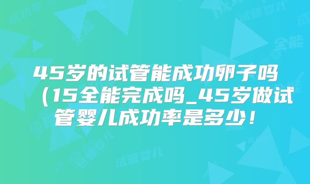 45岁的试管能成功卵子吗（15全能完成吗_45岁做试管婴儿成功率是多少！