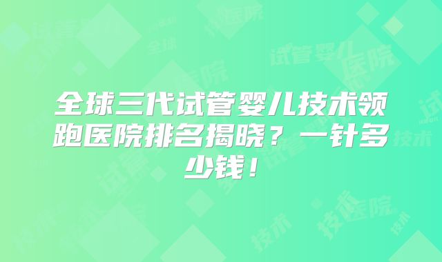 全球三代试管婴儿技术领跑医院排名揭晓？一针多少钱！