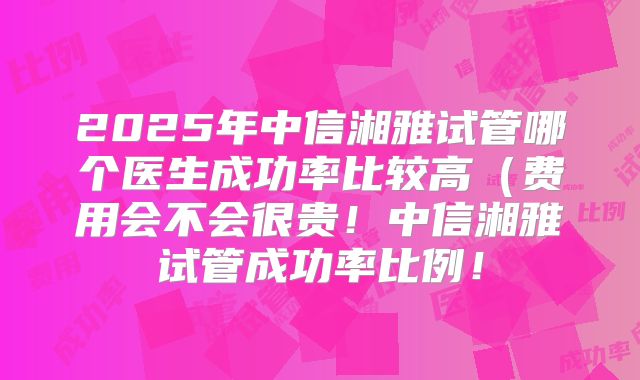 2025年中信湘雅试管哪个医生成功率比较高（费用会不会很贵！中信湘雅试管成功率比例！