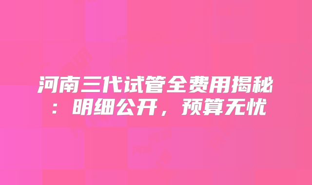 河南三代试管全费用揭秘:明细公开,预算无忧