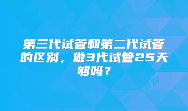 第三代试管和第二代试管的区别,做3代试管25天够吗?