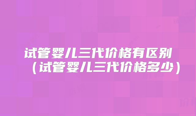 试管婴儿三代价格有区别(试管婴儿三代价格多少)