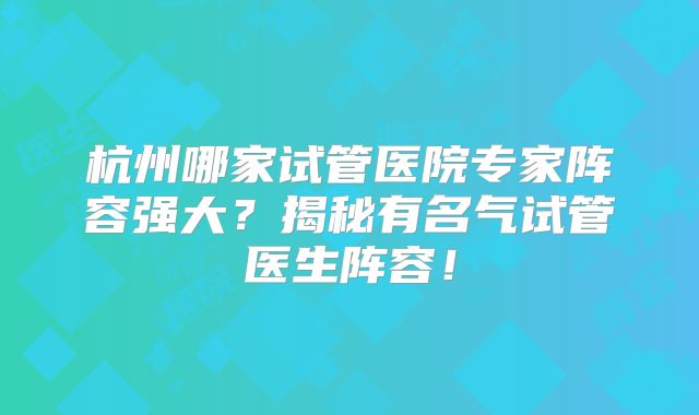 杭州哪家试管医院专家阵容强大?揭秘有名气试管医生阵容!