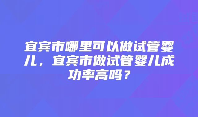 宜宾市哪里可以做试管婴儿,宜宾市做试管婴儿成功率高吗?