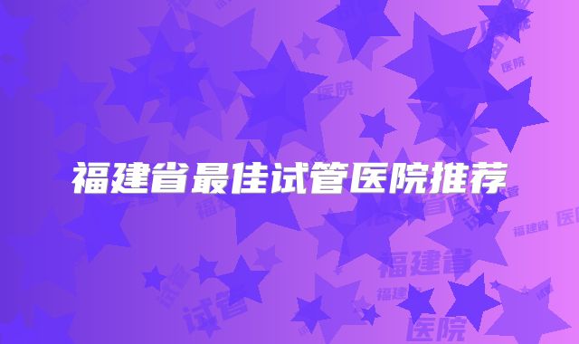 福建省最佳试管医院推荐