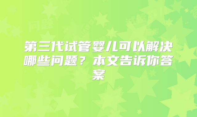 第三代试管婴儿可以解决哪些问题？本文告诉你答案