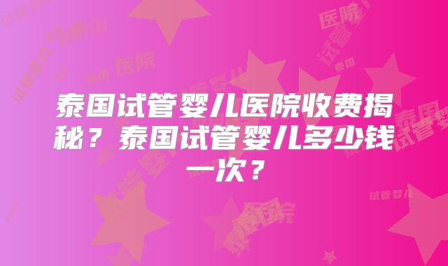 泰国试管婴儿医院收费揭秘？泰国试管婴儿多少钱一次？