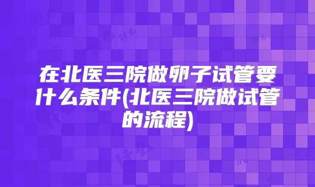 在北医三院做卵子试管要什么条件(北医三院做试管的流程)