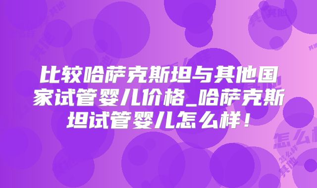 比较哈萨克斯坦与其他国家试管婴儿价格_哈萨克斯坦试管婴儿怎么样！